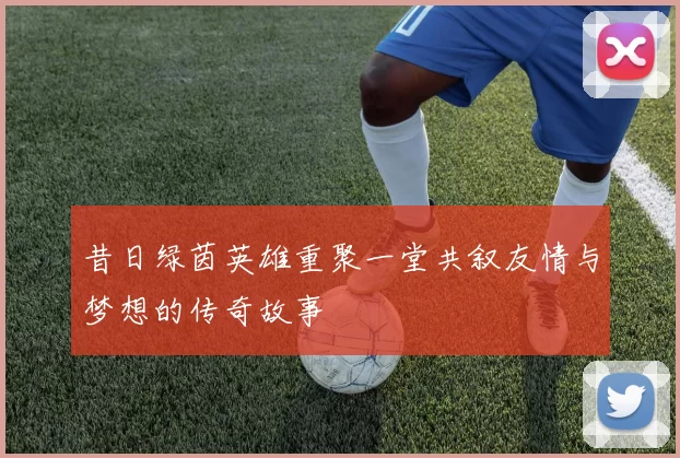昔日绿茵英雄重聚一堂共叙友情与梦想的传奇故事