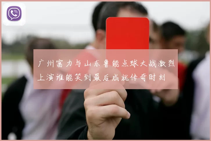 广州富力与山东鲁能点球大战激烈上演谁能笑到最后成就传奇时刻