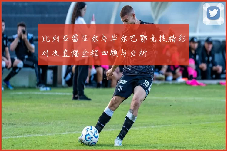 比利亚雷亚尔与毕尔巴鄂竞技精彩对决直播全程回顾与分析