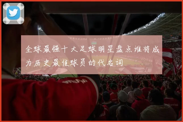全球最强十大足球明星盘点谁将成为历史最佳球员的代名词