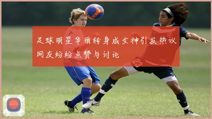 足球明星华丽转身成女神引发热议网友纷纷点赞与讨论