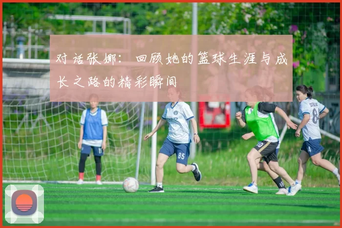 对话张娜：回顾她的篮球生涯与成长之路的精彩瞬间