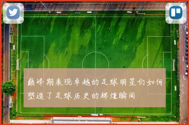 巅峰期表现卓越的足球明星们如何塑造了足球历史的辉煌瞬间