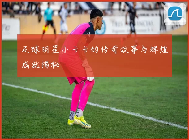 足球明星小卡卡的传奇故事与辉煌成就揭秘