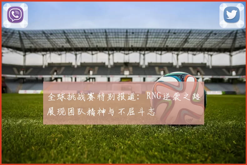 全球挑战赛特别报道：RNG逆袭之路展现团队精神与不屈斗志