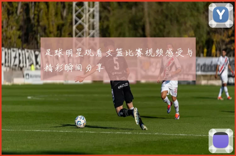足球明星观看女篮比赛视频感受与精彩瞬间分享