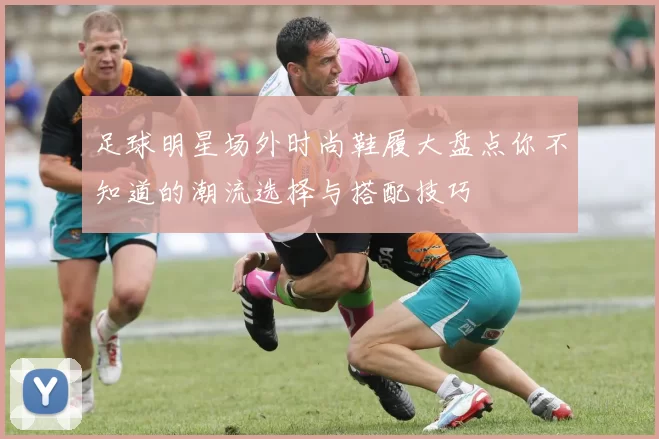 足球明星场外时尚鞋履大盘点你不知道的潮流选择与搭配技巧