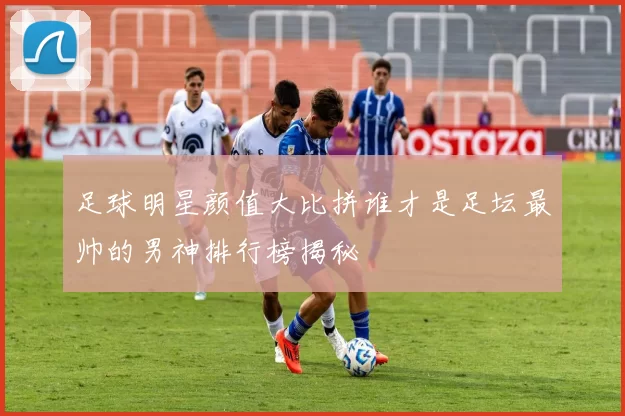 足球明星颜值大比拼谁才是足坛最帅的男神排行榜揭秘