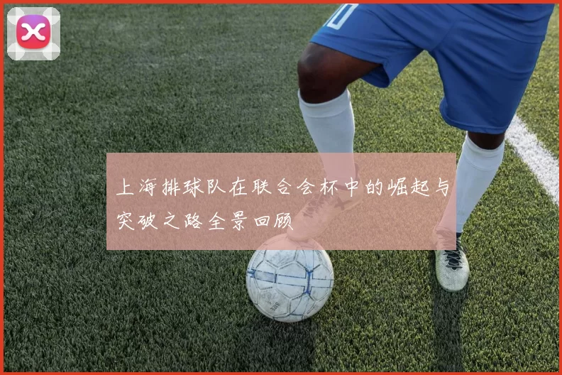 上海排球队在联合会杯中的崛起与突破之路全景回顾