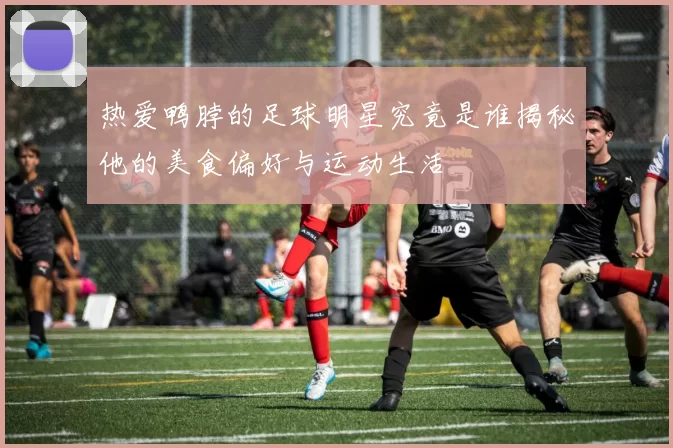 热爱鸭脖的足球明星究竟是谁揭秘他的美食偏好与运动生活