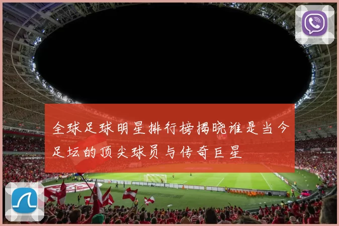全球足球明星排行榜揭晓谁是当今足坛的顶尖球员与传奇巨星
