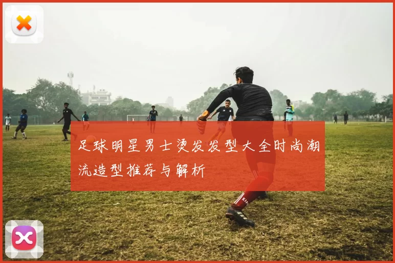 足球明星男士烫发发型大全时尚潮流造型推荐与解析