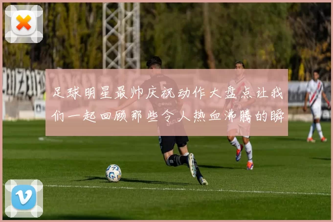 足球明星最帅庆祝动作大盘点让我们一起回顾那些令人热血沸腾的瞬间