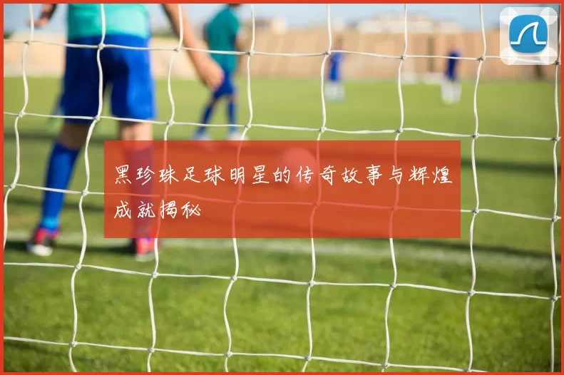 黑珍珠足球明星的传奇故事与辉煌成就揭秘