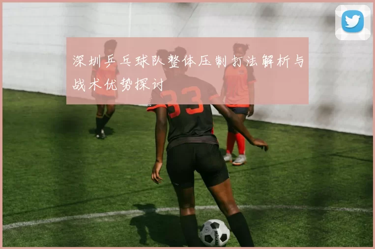 深圳乒乓球队整体压制打法解析与战术优势探讨